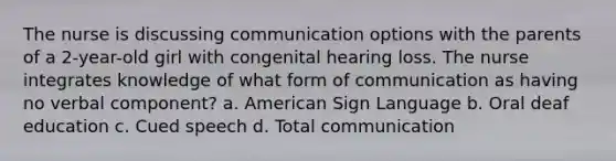 The nurse is discussing communication options with the parents of a 2-year-old girl with congenital hearing loss. The nurse integrates knowledge of what form of communication as having no verbal component? a. American Sign Language b. Oral deaf education c. Cued speech d. Total communication