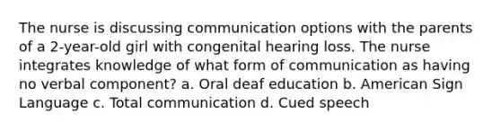 The nurse is discussing communication options with the parents of a 2-year-old girl with congenital hearing loss. The nurse integrates knowledge of what form of communication as having no verbal component? a. Oral deaf education b. American Sign Language c. Total communication d. Cued speech