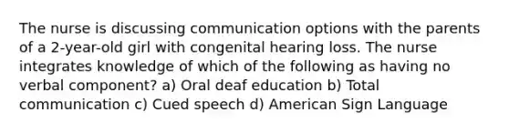 The nurse is discussing communication options with the parents of a 2-year-old girl with congenital hearing loss. The nurse integrates knowledge of which of the following as having no verbal component? a) Oral deaf education b) Total communication c) Cued speech d) American Sign Language