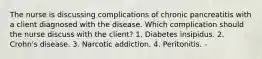 The nurse is discussing complications of chronic pancreatitis with a client diagnosed with the disease. Which complication should the nurse discuss with the client? 1. Diabetes insipidus. 2. Crohn's disease. 3. Narcotic addiction. 4. Peritonitis. -