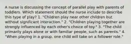 A nurse is discussing the concept of parallel play with parents of toddlers. Which statement should the nurse include to describe this type of play? 1. "Children play near other children but without significant interaction." 2. "Children playing together are strongly influenced by each other's choice of toy." 3. "The child primarily plays alone or with familiar people, such as parents." 4. "When playing in a group, one child will take on a follower role."