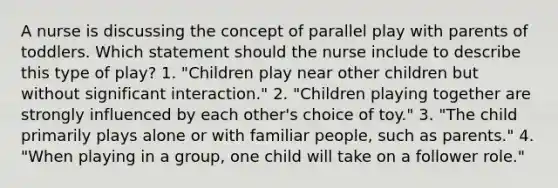 A nurse is discussing the concept of parallel play with parents of toddlers. Which statement should the nurse include to describe this type of play? 1. "Children play near other children but without significant interaction." 2. "Children playing together are strongly influenced by each other's choice of toy." 3. "The child primarily plays alone or with familiar people, such as parents." 4. "When playing in a group, one child will take on a follower role."