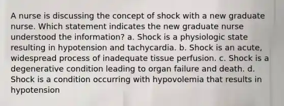 A nurse is discussing the concept of shock with a new graduate nurse. Which statement indicates the new graduate nurse understood the information? a. Shock is a physiologic state resulting in hypotension and tachycardia. b. Shock is an acute, widespread process of inadequate tissue perfusion. c. Shock is a degenerative condition leading to organ failure and death. d. Shock is a condition occurring with hypovolemia that results in hypotension