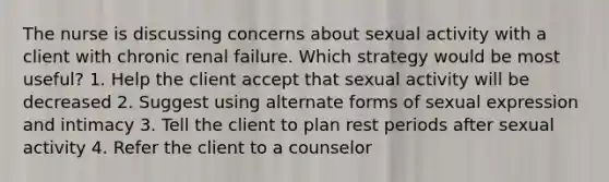 The nurse is discussing concerns about sexual activity with a client with chronic renal failure. Which strategy would be most useful? 1. Help the client accept that sexual activity will be decreased 2. Suggest using alternate forms of sexual expression and intimacy 3. Tell the client to plan rest periods after sexual activity 4. Refer the client to a counselor