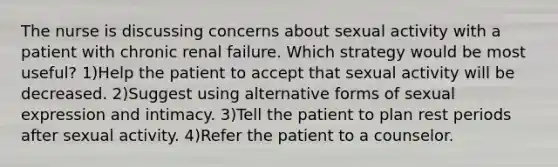 The nurse is discussing concerns about sexual activity with a patient with chronic renal failure. Which strategy would be most useful? 1)Help the patient to accept that sexual activity will be decreased. 2)Suggest using alternative forms of sexual expression and intimacy. 3)Tell the patient to plan rest periods after sexual activity. 4)Refer the patient to a counselor.