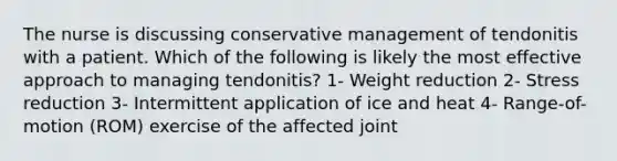 The nurse is discussing conservative management of tendonitis with a patient. Which of the following is likely the most effective approach to managing tendonitis? 1- Weight reduction 2- Stress reduction 3- Intermittent application of ice and heat 4- Range-of-motion (ROM) exercise of the affected joint