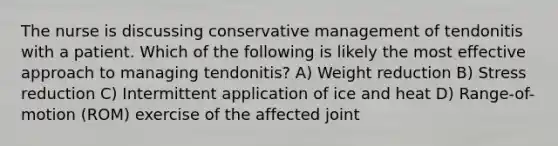 The nurse is discussing conservative management of tendonitis with a patient. Which of the following is likely the most effective approach to managing tendonitis? A) Weight reduction B) Stress reduction C) Intermittent application of ice and heat D) Range-of-motion (ROM) exercise of the affected joint