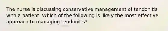 The nurse is discussing conservative management of tendonitis with a patient. Which of the following is likely the most effective approach to managing tendonitis?