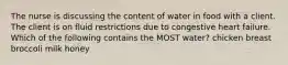 The nurse is discussing the content of water in food with a client. The client is on fluid restrictions due to congestive heart failure. Which of the following contains the MOST water? chicken breast broccoli milk honey