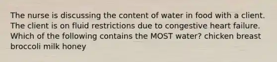 The nurse is discussing the content of water in food with a client. The client is on fluid restrictions due to congestive heart failure. Which of the following contains the MOST water? chicken breast broccoli milk honey