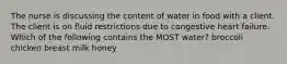 The nurse is discussing the content of water in food with a client. The client is on fluid restrictions due to congestive heart failure. Which of the following contains the MOST water? broccoli chicken breast milk honey