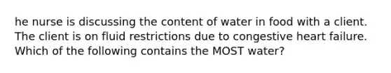 he nurse is discussing the content of water in food with a client. The client is on fluid restrictions due to congestive heart failure. Which of the following contains the MOST water?