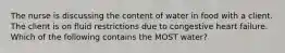 The nurse is discussing the content of water in food with a client. The client is on fluid restrictions due to congestive heart failure. Which of the following contains the MOST water?
