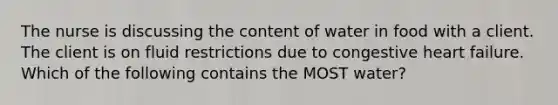 The nurse is discussing the content of water in food with a client. The client is on fluid restrictions due to congestive heart failure. Which of the following contains the MOST water?