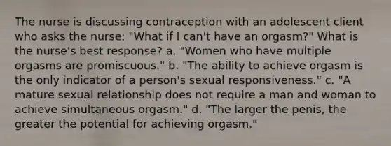 The nurse is discussing contraception with an adolescent client who asks the nurse: "What if I can't have an orgasm?" What is the nurse's best response? a. "Women who have multiple orgasms are promiscuous." b. "The ability to achieve orgasm is the only indicator of a person's sexual responsiveness." c. "A mature sexual relationship does not require a man and woman to achieve simultaneous orgasm." d. "The larger the penis, the greater the potential for achieving orgasm."