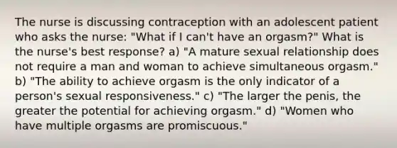 The nurse is discussing contraception with an adolescent patient who asks the nurse: "What if I can't have an orgasm?" What is the nurse's best response? a) "A mature sexual relationship does not require a man and woman to achieve simultaneous orgasm." b) "The ability to achieve orgasm is the only indicator of a person's sexual responsiveness." c) "The larger the penis, the greater the potential for achieving orgasm." d) "Women who have multiple orgasms are promiscuous."