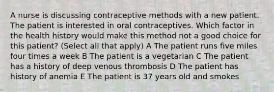 A nurse is discussing contraceptive methods with a new patient. The patient is interested in oral contraceptives. Which factor in the health history would make this method not a good choice for this patient? (Select all that apply) A The patient runs five miles four times a week B The patient is a vegetarian C The patient has a history of deep venous thrombosis D The patient has history of anemia E The patient is 37 years old and smokes