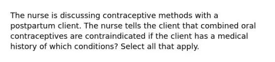 The nurse is discussing contraceptive methods with a postpartum client. The nurse tells the client that combined oral contraceptives are contraindicated if the client has a medical history of which conditions? Select all that apply.