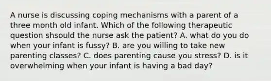 A nurse is discussing coping mechanisms with a parent of a three month old infant. Which of the following therapeutic question shsould the nurse ask the patient? A. what do you do when your infant is fussy? B. are you willing to take new parenting classes? C. does parenting cause you stress? D. is it overwhelming when your infant is having a bad day?