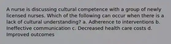 A nurse is discussing cultural competence with a group of newly licensed nurses. Which of the following can occur when there is a lack of cultural understanding? a. Adherence to interventions b. Ineffective communication c. Decreased health care costs d. Improved outcomes