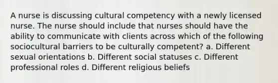 A nurse is discussing cultural competency with a newly licensed nurse. The nurse should include that nurses should have the ability to communicate with clients across which of the following sociocultural barriers to be culturally competent? a. Different sexual orientations b. Different social statuses c. Different professional roles d. Different religious beliefs