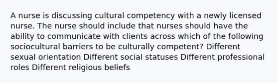 A nurse is discussing cultural competency with a newly licensed nurse. The nurse should include that nurses should have the ability to communicate with clients across which of the following sociocultural barriers to be culturally competent? Different sexual orientation Different social statuses Different professional roles Different religious beliefs