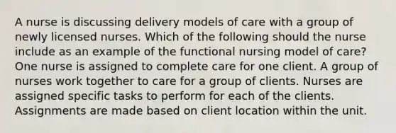 A nurse is discussing delivery models of care with a group of newly licensed nurses. Which of the following should the nurse include as an example of the functional nursing model of care? One nurse is assigned to complete care for one client. A group of nurses work together to care for a group of clients. Nurses are assigned specific tasks to perform for each of the clients. Assignments are made based on client location within the unit.