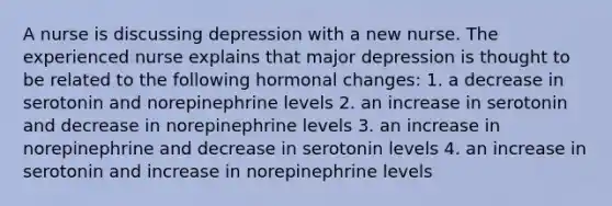 A nurse is discussing depression with a new nurse. The experienced nurse explains that major depression is thought to be related to the following hormonal changes: 1. a decrease in serotonin and norepinephrine levels 2. an increase in serotonin and decrease in norepinephrine levels 3. an increase in norepinephrine and decrease in serotonin levels 4. an increase in serotonin and increase in norepinephrine levels