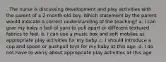 . The nurse is discussing development and play activities with the parent of a 2-month-old boy. Which statement by the parent would indicate a correct understanding of the teaching? a. I can give my baby a ball of yarn to pull apart or different textured fabrics to feel. b. I can use a music box and soft mobiles as appropriate play activities for my baby. c. I should introduce a cup and spoon or pushpull toys for my baby at this age. d. I do not have to worry about appropriate play activities at this age