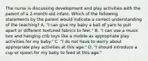 The nurse is discussing development and play activities with the parent of a 2-month-old infant. Which of the following statements by the parent would indicate a correct understanding of the teaching? A. "I can give my baby a ball of yarn to pull apart or different textured fabrics to feel." B. "I can use a music box and hanging crib toys like a mobile as appropriate play activities for my baby." C. "I do not have to worry about appropriate play activities at this age." D. "I should introduce a cup or spoon for my baby to feed at this age."