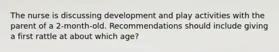 The nurse is discussing development and play activities with the parent of a 2-month-old. Recommendations should include giving a first rattle at about which age?