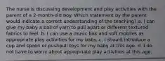 The nurse is discussing development and play activities with the parent of a 2-month-old boy. Which statement by the parent would indicate a correct understanding of the teaching? a. I can give my baby a ball of yarn to pull apart or different textured fabrics to feel. b. I can use a music box and soft mobiles as appropriate play activities for my baby. c. I should introduce a cup and spoon or pushpull toys for my baby at this age. d. I do not have to worry about appropriate play activities at this age.