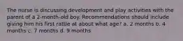 The nurse is discussing development and play activities with the parent of a 2-month-old boy. Recommendations should include giving him his first rattle at about what age? a. 2 months b. 4 months c. 7 months d. 9 months