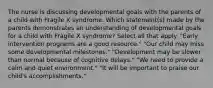 The nurse is discussing developmental goals with the parents of a child with Fragile X syndrome. Which statement(s) made by the parents demonstrates an understanding of developmental goals for a child with Fragile X syndrome? Select all that apply. "Early intervention programs are a good resource." "Our child may miss some developmental milestones." "Development may be slower than normal because of cognitive delays." "We need to provide a calm and quiet environment." "It will be important to praise our child's accomplishments."