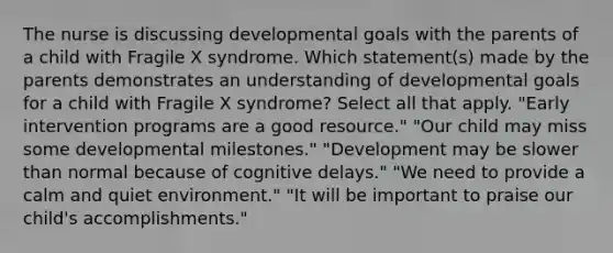 The nurse is discussing developmental goals with the parents of a child with Fragile X syndrome. Which statement(s) made by the parents demonstrates an understanding of developmental goals for a child with Fragile X syndrome? Select all that apply. "Early intervention programs are a good resource." "Our child may miss some developmental milestones." "Development may be slower than normal because of cognitive delays." "We need to provide a calm and quiet environment." "It will be important to praise our child's accomplishments."