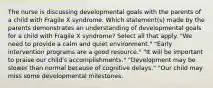 The nurse is discussing developmental goals with the parents of a child with Fragile X syndrome. Which statement(s) made by the parents demonstrates an understanding of developmental goals for a child with Fragile X syndrome? Select all that apply. "We need to provide a calm and quiet environment." "Early intervention programs are a good resource." "It will be important to praise our child's accomplishments." "Development may be slower than normal because of cognitive delays." "Our child may miss some developmental milestones.