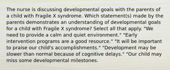 The nurse is discussing developmental goals with the parents of a child with Fragile X syndrome. Which statement(s) made by the parents demonstrates an understanding of developmental goals for a child with Fragile X syndrome? Select all that apply. "We need to provide a calm and quiet environment." "Early intervention programs are a good resource." "It will be important to praise our child's accomplishments." "Development may be slower than normal because of cognitive delays." "Our child may miss some developmental milestones.