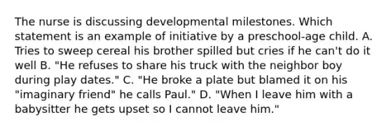 The nurse is discussing developmental milestones. Which statement is an example of initiative by a preschool-age child. A. Tries to sweep cereal his brother spilled but cries if he can't do it well B. "He refuses to share his truck with the neighbor boy during play dates." C. "He broke a plate but blamed it on his "imaginary friend" he calls Paul." D. "When I leave him with a babysitter he gets upset so I cannot leave him."