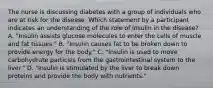 The nurse is discussing diabetes with a group of individuals who are at risk for the disease. Which statement by a participant indicates an understanding of the role of insulin in the disease? A. "Insulin assists glucose molecules to enter the cells of muscle and fat tissues." B. "Insulin causes fat to be broken down to provide energy for the body." C. "Insulin is used to move carbohydrate particles from the gastrointestinal system to the liver." D. "Insulin is stimulated by the liver to break down proteins and provide the body with nutrients."