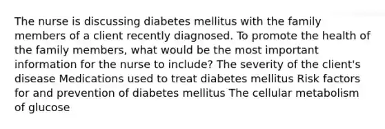 The nurse is discussing diabetes mellitus with the family members of a client recently diagnosed. To promote the health of the family members, what would be the most important information for the nurse to include? The severity of the client's disease Medications used to treat diabetes mellitus Risk factors for and prevention of diabetes mellitus The cellular metabolism of glucose