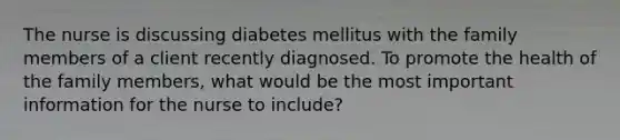 The nurse is discussing diabetes mellitus with the family members of a client recently diagnosed. To promote the health of the family members, what would be the most important information for the nurse to include?