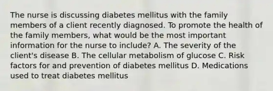 The nurse is discussing diabetes mellitus with the family members of a client recently diagnosed. To promote the health of the family members, what would be the most important information for the nurse to include? A. The severity of the client's disease B. The cellular metabolism of glucose C. Risk factors for and prevention of diabetes mellitus D. Medications used to treat diabetes mellitus