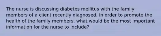 The nurse is discussing diabetes mellitus with the family members of a client recently diagnosed. In order to promote the health of the family members, what would be the most important information for the nurse to include?