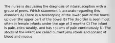 The nurse is discussing the diagnosis of intussusception with a group of peers. Which statement is accurate regarding this disorder? A) There is a telescoping of the lower part of the bowel up over the upper part of the bowel B) The disorder is seen most often in female infants under the age of 3 months C) The infant is pale, cries weakly, and has spasms of pain continuously D) The stools of the infant are called currant jelly stools and consist of blood and mucus