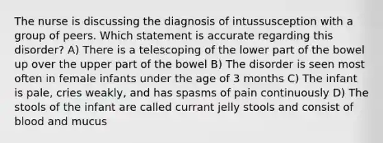 The nurse is discussing the diagnosis of intussusception with a group of peers. Which statement is accurate regarding this disorder? A) There is a telescoping of the lower part of the bowel up over the upper part of the bowel B) The disorder is seen most often in female infants under the age of 3 months C) The infant is pale, cries weakly, and has spasms of pain continuously D) The stools of the infant are called currant jelly stools and consist of blood and mucus