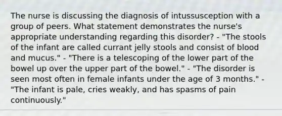 The nurse is discussing the diagnosis of intussusception with a group of peers. What statement demonstrates the nurse's appropriate understanding regarding this disorder? - "The stools of the infant are called currant jelly stools and consist of blood and mucus." - "There is a telescoping of the lower part of the bowel up over the upper part of the bowel." - "The disorder is seen most often in female infants under the age of 3 months." - "The infant is pale, cries weakly, and has spasms of pain continuously."