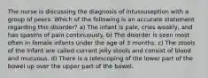 The nurse is discussing the diagnosis of intussuseption with a group of peers. Which of the following is an accurate statement regarding this disorder? a) The infant is pale, cries weakly, and has spasms of pain continuously. b) The disorder is seen most often in female infants under the age of 3 months. c) The stools of the infant are called currant jelly stools and consist of blood and mucuous. d) There is a telescoping of the lower part of the bowel up over the upper part of the bowel.