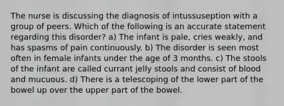 The nurse is discussing the diagnosis of intussuseption with a group of peers. Which of the following is an accurate statement regarding this disorder? a) The infant is pale, cries weakly, and has spasms of pain continuously. b) The disorder is seen most often in female infants under the age of 3 months. c) The stools of the infant are called currant jelly stools and consist of blood and mucuous. d) There is a telescoping of the lower part of the bowel up over the upper part of the bowel.