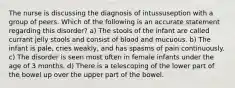 The nurse is discussing the diagnosis of intussuseption with a group of peers. Which of the following is an accurate statement regarding this disorder? a) The stools of the infant are called currant jelly stools and consist of blood and mucuous. b) The infant is pale, cries weakly, and has spasms of pain continuously. c) The disorder is seen most often in female infants under the age of 3 months. d) There is a telescoping of the lower part of the bowel up over the upper part of the bowel.