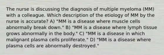 The nurse is discussing the diagnosis of multiple myeloma (MM) with a colleague. Which description of the etiology of MM by the nurse is accurate? A) "MM is a disease where muscle cells abnormally break down." B) "MM is a disease where lymph tissue grows abnormally in the body." C) "MM is a disease in which malignant plasma cells proliferate." D) "MM is a disease where plasma cells are abnormally destroyed."